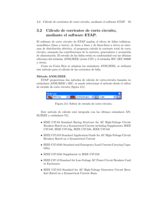 3.2. C´alculo de corrientes de corto circuito, mediante el software ETAP. 85
3.2 C´alculo de corrientes de corto circuito,
mediante el software ETAP.
El software de corto circuito de ETAP analiza el efecto de fallas trif´asicas,
monof´asica (l´ınea a tierra), de l´ınea a l´ınea y de l´ınea-l´ınea a tierra en siste-
mas de distribuci´on el´ectrica. el programa calcula la corriente total de corto
circuito, sumando las contribuciones de lo motores, generadores y acometida
de alimentaci´on. El estudio de las fallas est´an en conformidad con las ´ultimas
ediciones del est´andar ANSI/IEEE (series C37) y el est´andar IEC (IEC 60909
y otros).
Como en Costa Rica se adoptan los est´andares ANSI/IEEE, se utilizar´a
este m´etodo para el c´alculo de las corrientes de falla.
M´etodo ANSI/IEEE
ETAP proporciona dos m´etodos de c´alculo de corto-circuito basados en
est´andares ANSI/IEEE e IEC. se puede seleccionar el m´etodo desde el editor
de estudio de corto circuito (ﬁgura 3.5).
Figura 3.5: Editor de estuido de corto circuito.
Este m´etodo de c´alculo est´a integrado con los ´ultimos est´andares AN-
SI/IEEE y est´andares UL:
• IEEE C37.04 Standard Rating Structure for AC High-Voltage Circuit
Breakers Rated on a Symmetrical Current including Supplements: IEEE
C37.04f, IEEE C37.04g, IEEE C37.04h, IEEE C37.04i
• IEEE C37.010 Standard Application Guide for AC High-Voltage Circuit
Breakers Rated on a Symmetrical Current
• IEEE C37.010b Standard and Emergency Load Current-Carrying Capa-
bility
• IEEE C37.010e Supplement to IEEE C37.010
• IEEE C37.13 Standard for Low-Voltage AC Power Circuit Breakers Used
in Enclosures
• IEEE C37.013 Standard for AC High-Voltage Generator Circuit Brea-
kers Rated on a Symmetrical Current Basis
 