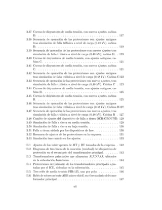 3.37 Curvas de disyuntores de media tensi´on, con nuevos ajustes, cabina
D. . . . . . . . . . . . . . . . . . . . . . . . . . . . . . . . . . . . . 117
3.38 Secuencia de operaci´on de las protecciones con ajustes antiguos
tras simulaci´on de falla trif´asica a nivel de carga (0.48 kV), cabina
D. . . . . . . . . . . . . . . . . . . . . . . . . . . . . . . . . . . . . 119
3.39 Secuencia de operaci´on de las protecciones con nuevos ajustes tras
simulaci´on de falla trif´asica a nivel de carga (0.48 kV), cabina D. . 119
3.40 Curvas de dsiyuntores de media tensi´on, con ajustes antiguos, ca-
bina C. . . . . . . . . . . . . . . . . . . . . . . . . . . . . . . . . . 121
3.41 Curvas de disyuntores de media tensi´on, con nuevos ajustes, cabina
C. . . . . . . . . . . . . . . . . . . . . . . . . . . . . . . . . . . . . 121
3.42 Secuencia de operaci´on de las protecciones con ajustes antiguos
tras simulaci´on de falla trif´asica a nivel de carga (0,48 kV). Cabina C123
3.43 Secuencia de operaci´on de las protecciones con nuevos ajustes, tras
simulaci´on de falla trif´asica a nivel de carga (0,48 kV). Cabina C . 123
3.44 Curvas de dsiyuntores de media tensi´on, con ajustes antiguos, ca-
bina B. . . . . . . . . . . . . . . . . . . . . . . . . . . . . . . . . . 125
3.45 Curvas de dsiyuntores de media tensi´on, con nuevos ajustes, cabina
B. . . . . . . . . . . . . . . . . . . . . . . . . . . . . . . . . . . . . 125
3.46 Secuencia de operaci´on de las protecciones con ajustes antiguos
tras simulaci´on de falla trif´asica a nivel de carga (0.48 kV). Cabina B127
3.47 Secuencia de operaci´on de las protecciones con nuevos ajustes, tras
simulaci´on de falla trif´asica a nivel de carga (0.48 kV). Cabina B . 127
3.48 Cambio de ajustes del dispositivo de falla a tierra OCR-GROUND. 129
3.49 Simulaci´on de falla a tierra en media tensi´on. . . . . . . . . . . . . 129
3.50 Simulaci´on de falla a tierra en baja tensi´on. . . . . . . . . . . . . . 130
3.51 Falla a tierra aislada por los dispositivos de fase. . . . . . . . . . . 130
3.52 Resumen de ajustes de las protecciones en la empresa. . . . . . . . 131
3.53 Simulaci´on tras cambio en los ajustes. . . . . . . . . . . . . . . . . 133
B.1 Ajustes de los interruptores de MT y BT tomados de la empresa. . 142
B.2 Diagrama de tres l´ıneas de la conexi´on (residual) del dispositivo de
protecci´on en el secundario del transformador principal. . . . . . . 143
B.3 Transformadores principales que alimentan ALUNASA, ubicados
en la subestaci´on Juanilama. . . . . . . . . . . . . . . . . . . . . . 144
B.4 Protecciones del primario de los transformadores principales ajus-
tadas por el ICE, ubicadas en la subestaci´on. . . . . . . . . . . . . 145
B.5 Tres rel´es de media tensi´on FIR-135, uno por polo. . . . . . . . . . 146
B.6 Rel´es de sobrecorriente ABB micro-shielf, en el secundario del trans-
formador principal. . . . . . . . . . . . . . . . . . . . . . . . . . . . 147
xii
 