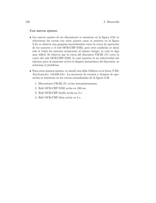 126 3 Desarrollo
Con nuevos ajustes:
• Los nuevos ajustes de los disyuntores se muestran en la ﬁgura 3.52, se
obtuvieron las curvas con estos ajustes como se muestra en la ﬁgura
3.45, se observa una peque˜na incertidumbre entre la curva de operaci´on
de los motores y el rel´e OCR-CBP-TrB2, pero est´a condici´on se dar´ıa
solo si todos los motores arrancaran al mismo tiempo, lo cual es algo
muy dif´ıcil. Se observa que la curva del disyuntor CB-B2 (V) corta la
curva del rel´e OCR-CBP-TrB2, lo cual muestra la no selectividad del
sistema, pero al mantener activo el disparo instant´aneo del disyuntor, se
soluciona el problema.
• Para estos mismos ajustes, se simul´o una falla trif´asica en la barra T.B2-
Aux-Lam-Liv 18,048 kA. La secuencia de eventos y tiempos de ope-
raci´on se muestran en las curvas normalizadas de la ﬁgura 3.46:
1. Disyuntores CB-B2 (V) act´ua instant´aneamente.
2. Rel´e OCR-CBP-TrB2 act´ua en 100 ms.
3. Rel´e OCR-CBP-Anillo act´ua en 2 s.
4. Rel´e OCR-CBP-Alun act´ua en 4 s.
 