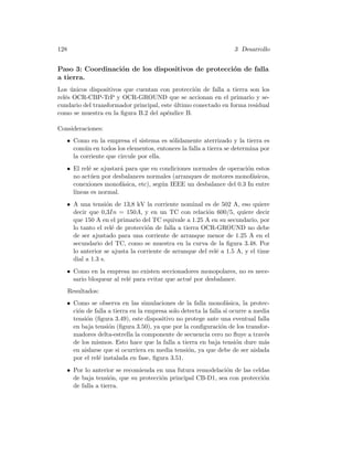 128 3 Desarrollo
Paso 3: Coordinaci´on de los dispositivos de protecci´on de falla
a tierra.
Los ´unicos dispositivos que cuentan con protecci´on de falla a tierra son los
rel´es OCR-CBP-TrP y OCR-GROUND que se accionan en el primario y se-
cundario del transformador principal, este ´ultimo conectado en forma residual
como se muestra en la ﬁgura B.2 del ap´endice B.
Consideraciones:
• Como en la empresa el sistema es s´olidamente aterrizado y la tierra es
com´un en todos los elementos, entonces la falla a tierra se determina por
la corriente que circule por ella.
• El rel´e se ajustar´a para que en condiciones normales de operaci´on estos
no act´uen por desbalances normales (arranques de motores monof´asicos,
conexiones monof´asica, etc), seg´un IEEE un desbalance del 0.3 In entre
l´ıneas es normal.
• A una tensi´on de 13,8 kV la corriente nominal es de 502 A, eso quiere
decir que 0,3In = 150A, y en un TC con relaci´on 600/5, quiere decir
que 150 A en el primario del TC equivale a 1.25 A en su secundario, por
lo tanto el rel´e de protecci´on de falla a tierra OCR-GROUND no debe
de ser ajustado para una corriente de arranque menor de 1.25 A en el
secundario del TC, como se muestra en la curva de la ﬁgura 3.48. Por
lo anterior se ajusta la corriente de arranque del rel´e a 1.5 A, y el time
dial a 1.3 s.
• Como en la empresa no existen seccionadores monopolares, no es nece-
sario bloquear al rel´e para evitar que actu´e por desbalance.
Resultados:
• Como se observa en las simulaciones de la falla monof´asica, la protec-
ci´on de falla a tierra en la empresa solo detecta la falla si ocurre a media
tensi´on (ﬁgura 3.49), este dispositivo no protege ante una eventual falla
en baja tensi´on (ﬁgura 3.50), ya que por la conﬁguraci´on de los transfor-
madores delta-estrella la componente de secuencia cero no ﬂuye a trav´es
de los mismos. Esto hace que la falla a tierra en baja tensi´on dure m´as
en aislarse que si ocurriera en media tensi´on, ya que debe de ser aislada
por el rel´e instalada en fase, ﬁgura 3.51.
• Por lo anterior se recomienda en una futura remodelaci´on de las celdas
de baja tensi´on, que su protecci´on principal CB-D1, sea con protecci´on
de falla a tierra.
 