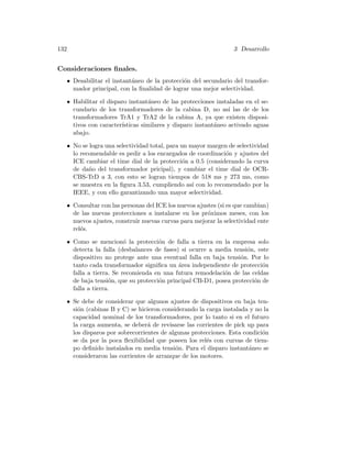 132 3 Desarrollo
Consideraciones ﬁnales.
• Desabilitar el instant´aneo de la protecci´on del secundario del transfor-
mador principal, con la ﬁnalidad de lograr una mejor selectividad.
• Habilitar el disparo instant´aneo de las protecciones instaladas en el se-
cundario de los transformadores de la cabina D, no as´ı las de de los
transformadores TrA1 y TrA2 de la cabina A, ya que existen disposi-
tivos con caracter´ısticas similares y disparo instant´aneo activado aguas
abajo.
• No se logra una selectividad total, para un mayor margen de selectividad
lo recomendable es pedir a los encargados de coordinaci´on y ajustes del
ICE cambiar el time dial de la protecci´on a 0.5 (considerando la curva
de da˜no del transformador pricipal), y cambiar el time dial de OCR-
CBS-TrD a 3, con esto se logran tiempos de 518 ms y 273 ms, como
se muestra en la ﬁgura 3.53, cumpliendo as´ı con lo recomendado por la
IEEE, y con ello garantizando una mayor selectividad.
• Consultar con las personas del ICE los nuevos ajustes (si es que cambian)
de las nuevas protecciones a instalarse en los pr´oximos meses, con los
nuevos ajustes, construir nuevas curvas para mejorar la selectividad ente
rel´es.
• Como se mencion´o la protecci´on de falla a tierra en la empresa solo
detecta la falla (desbalances de fases) si ocurre a media tensi´on, este
dispositivo no protege ante una eventual falla en baja tensi´on. Por lo
tanto cada transformador signiﬁca un ´area independiente de protecci´on
falla a tierra. Se recomienda en una futura remodelaci´on de las celdas
de baja tensi´on, que su protecci´on principal CB-D1, posea protecci´on de
falla a tierra.
• Se debe de considerar que algunos ajustes de dispositivos en baja ten-
si´on (cabinas B y C) se hicieron considerando la carga instalada y no la
capacidad nominal de los transformadores, por lo tanto si en el futuro
la carga aumenta, se deber´a de revisarse las corrientes de pick up para
los disparos por sobrecorrientes de algunas protecciones. Esta condici´on
se da por la poca ﬂexibilidad que poseen los rel´es con curvas de tiem-
po deﬁnido instalados en media tensi´on. Para el disparo instant´aneo se
consideraron las corrientes de arranque de los motores.
 