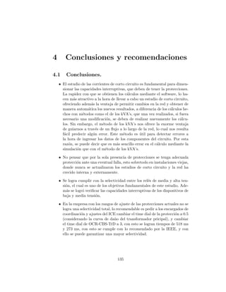 4 Conclusiones y recomendaciones
4.1 Conclusiones.
• El estudio de las corrientes de corto circuito es fundamental para dimen-
sionar las capacidades interruptivas, que deben de tener la protecciones.
La rapidez con que se obtienen los c´alculos mediante el software, lo ha-
cen m´as atractivo a la hora de llevar a cabo un estudio de corto circuito,
ofreciendo adem´as la ventaja de permitir cambios en la red y obtener de
manera autom´atica los nuevos resultados, a diferencia de los c´alculos he-
chos con m´etodos como el de los kVA’s, que una vez realizados, si fuera
necesario una modiﬁcaci´on, se deben de realizar nuevamente los c´alcu-
los. Sin embargo, el m´etodo de los kVA’s nos ofrece la enorme ventaja
de guiarnos a trav´es de un ﬂujo a lo largo de la red, lo cual nos resulta
f´acil predecir alg´un error. Este m´etodo es ´util para detectar errores a
la hora de ingresar los datos de los componentes del circuito. Por esta
raz´on, se puede decir que es m´as sencillo errar en el c´alculo mediante la
simulaci´on que con el m´etodo de los kVA’s.
• No pensar que por la sola presencia de protecciones se tenga adecuada
protecci´on ante una eventual falla, esto sobretodo en instalaciones viejas,
donde nunca se actualizaron los estudios de corto circuito y la red ha
crecido interna y externamente.
• Se logra cumplir con la selectividad entre los rel´es de media y alta ten-
si´on, el cual es uno de los objetivos fundamentales de este estudio. Ade-
m´as se logr´o veriﬁcar las capacidades interruptivas de los dispositivos de
baja y media tensi´on.
• En la empresa con los rangos de ajuste de las protecciones actuales no se
logra una selectividad total, lo recomendable es pedir a los encargados de
coordinaci´on y ajustes del ICE cambiar el time dial de la protecci´on a 0.5
(considerando la curva de da˜no del transformador pricipal), y cambiar
el time dial de OCR-CBS-TrD a 3, con esto se logran tiempos de 518 ms
y 273 ms, con esto se cumple con lo recomendado por la IEEE, y con
ello se puede garantizar una mayor selectividad.
135
 