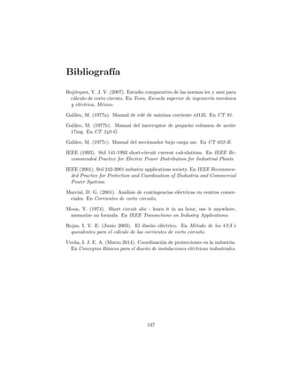 Bibliograf´ıa
Boj´orquez, V. J. V. (2007). Estudio comparativo de las normas iec y ansi para
c´alculo de corto circuto. En Tesis, Escuela superior de ingenier´ıa mec´anica
y el´ectrica, M´exico.
Galileo, M. (1977a). Manual de rel´e de m´axima corriente rd135. En CT 91.
Galileo, M. (1977b). Manual del interruptor de peque˜no volumen de aceite
17mg. En CT 240-G.
Galileo, M. (1977c). Manual del seccionador bajo carga sar. En CT 622-B.
IEEE (1993). Std 141-1993 short-circuit current calculations. En IEEE Re-
commended Practice for Electric Power Distribution for Industrial Plants.
IEEE (2001). Std 242-2001 industry applications society. En IEEE Recommen-
ded Practice for Protection and Coordination of IIndustria and Commercial
Power Systems.
Marcial, D. G. (2001). An´alisis de contingencias el´ectricas en centros comer-
ciales. En Corrientes de corto circuito.
Moon, Y. (1974). Short circuit abc - learn it in an hour, use it anywhere,
memorize no formula. En IEEE Transactions on Industry Applications.
Rojas, I. V. E. (Junio 2003). El dise˜no el´ectrico. En M´etodo de los kVA’s
quivalentes para el c´alculo de las corrientes de corto circuito.
Ure˜na, I. J. E. A. (Marzo 2014). Coordinaci´on de protecciones en la industria.
En Conceptos B´asicos para el dise˜no de instalaciones el´ectricas industriales.
137
 