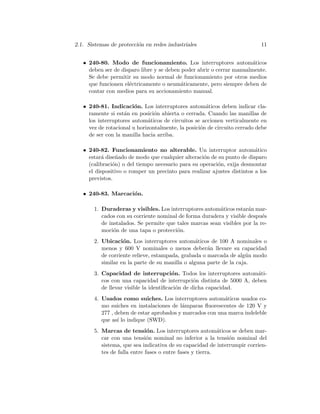 2.1. Sistemas de protecci´on en redes industriales 11
• 240-80. Modo de funcionamiento. Los interruptores autom´aticos
deben ser de disparo libre y se deben poder abrir o cerrar manualmente.
Se debe permitir su modo normal de funcionamiento por otros medios
que funcionen el´ectricamente o neum´aticamente, pero siempre deben de
contar con medios para su accionamiento manual.
• 240-81. Indicaci´on. Los interruptores autom´aticos deben indicar cla-
ramente si est´an en posici´on abierta o cerrada. Cuando las manillas de
los interruptores autom´aticos de circuitos se accionen verticalmente en
vez de rotacional u horizontalmente, la posici´on de circuito cerrado debe
de ser con la manilla hacia arriba.
• 240-82. Funcionamiento no alterable. Un interruptor autom´atico
estar´a dise˜nado de modo que cualquier alteraci´on de su punto de disparo
(calibraci´on) o del tiempo necesario para su operaci´on, exija desmontar
el dispositivo o romper un precinto para realizar ajustes distintos a los
previstos.
• 240-83. Marcaci´on.
1. Duraderas y visibles. Los interruptores autom´aticos estar´an mar-
cados con su corriente nominal de forma duradera y visible despu´es
de instalados. Se permite que tales marcas sean visibles por la re-
moci´on de una tapa o protecci´on.
2. Ubicaci´on. Los interruptores autom´aticos de 100 A nominales o
menos y 600 V nominales o menos deber´an llevare su capacidad
de corriente relieve, estampada, grabada o marcada de alg´un modo
similar en la parte de su manilla o alguna parte de la caja.
3. Capacidad de interrupci´on. Todos los interruptores autom´ati-
cos con una capacidad de interrupci´on distinta de 5000 A, deben
de llevar visible la identiﬁcaci´on de dicha capacidad.
4. Usados como suiches. Los interruptores autom´aticos usados co-
mo suiches en instalaciones de l´amparas ﬂuorescentes de 120 V y
277 , deben de estar aprobados y marcados con una marca indeleble
que as´ı lo indique (SWD).
5. Marcas de tensi´on. Los interruptores autom´aticos se deben mar-
car con una tensi´on nominal no inferior a la tensi´on nominal del
sistema, que sea indicativa de su capacidad de interrumpir corrien-
tes de falla entre fases o entre fases y tierra.
 