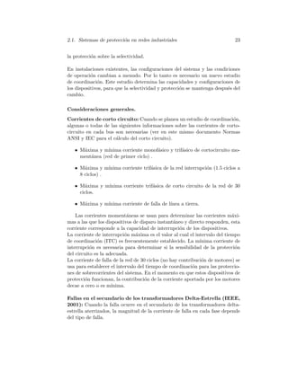 2.1. Sistemas de protecci´on en redes industriales 23
la protecci´on sobre la selectividad.
En instalaciones existentes, las conﬁguraciones del sistema y las condiciones
de operaci´on cambian a menudo. Por lo tanto es necesario un nuevo estudio
de coordinaci´on. Este estudio determina las capacidades y conﬁguraciones de
los dispositivos, para que la selectividad y protecci´on se mantenga despu´es del
cambio.
Consideraciones generales.
Corrientes de corto circuito: Cuando se planea un estudio de coordinaci´on,
algunas o todas de las siguientes informaciones sobre las corrientes de corto-
circuito en cada bus son necesarias (ver en este mismo documento Normas
ANSI y IEC para el c´alculo del corto circuito).
• M´axima y m´ınima corriente monof´asico y trif´asico de cortocircuito mo-
ment´anea (red de primer ciclo) .
• M´axima y m´ınima corriente trif´asica de la red interrupci´on (1.5 ciclos a
8 ciclos) .
• M´axima y m´ınima corriente trif´asica de corto circuito de la red de 30
ciclos.
• M´axima y m´ınima corriente de falla de l´ınea a tierra.
Las corrientes moment´aneas se usan para determinar las corrientes m´axi-
mas a las que los dispositivos de disparo instant´aneo y directo responden, esta
corriente corresponde a la capacidad de interrupci´on de los dispositivos.
La corriente de interrupci´on m´axima es el valor al cual el intervalo del tiempo
de coordinaci´on (ITC) es frecuentemente establecido. La m´ınima corriente de
interrupci´on es necesaria para determinar si la sensibilidad de la protecci´on
del circuito es la adecuada.
La corriente de falla de la red de 30 ciclos (no hay contribuci´on de motores) se
usa para establecer el intervalo del tiempo de coordinaci´on para las proteccio-
nes de sobrecorrientes del sistema. En el momento en que estos dispositivos de
protecci´on funcionan, la contribuci´on de la corriente aportada por los motores
decae a cero o es m´ınima.
Fallas en el secundario de los transformadores Delta-Estrella (IEEE,
2001): Cuando la falla ocurre en el secundario de los transformadores delta-
estrella aterrizados, la magnitud de la corriente de falla en cada fase depende
del tipo de falla.
 