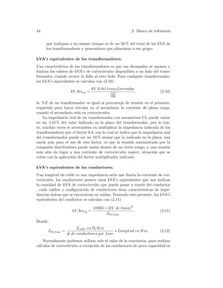 44 2 Marco de referencia
que trabajan a un mismo tiempo es de un 50 % del total de los kVA de
los transformadores y generadores que alimentan a ese grupo.
kVA’s equivalentes de los transformadores.
Una caracter´ıstica de los transformadores es que sus devanados se oponen y
limitan los valores de kVA’s de cortocircuito disponibles a un lado del trans-
formador, cuando ocurre la falla al otro lado. Para cualquier transformador,
los kVA’s equivalentes se calculan con (2.10)
kV Acceq =
kV A del transformador
%Z
100
, (2.10)
la %Z de un transformador es igual al porcentaje de tensi´on en el primario,
requerida para hacer circular en el secundario la corriente de plena carga,
cuando el secundario est´a en cortocircuito.
La impedancia real de un transformador con normativas UL puede variar
en un ±10 % del valor indicado en la placa del transformador, por lo tan-
to, muchas veces se acostumbra en multiplicar la impedancia indicada de los
transformadores por el factor 0,9, con lo cual se indica que la impedancia real
del transformador puede ser un 10 % menor que la indicada en la placa, una
raz´on m´as para el uso de este factor, es que la tensi´on suministrado por la
compa˜n´ıa distribuidora puede variar dentro de un cierto rango, y una tensi´on
m´as alta da lugar a una corriente de cortocircuito mayor, situaci´on que se
cubre con la aplicaci´on del factor multiplicador indicado.
kVA’s equivalentes de los conductores.
Una longitud de cable es una impedancia serie que limita la corriente de cor-
tocircuito, los conductores poseen unos kVA’s equivalentes que nos indican
la cantidad de kVA de cortocircuito que puede pasar a trav´es del conductor
, cada calibre y conﬁguraci´on de conductores tiene caracter´ısticas de impe-
dancias ´unicas que se encuentran en tablas. Teniendo esto presente, los kVA’s
equivalentes del conductor se calculan con (2.11)
kV Acceq =
(1000) ∗ (kV de linea)2
ZΩ/fase
, (2.11)
Donde:
ZΩ/fase =
Zcable en Ω/Km
# de conductores por fase
∗ Longitud en Km. (2.12)
Normalmente podemos utilizar solo el valor de la reactancia, para realizar
c´alculos de cortocircuito a excepci´on de los conductores de poca capacidad en
 