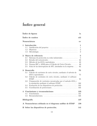 ´Indice general
´Indice de ﬁguras ix
´Indice de cuadros xiii
Nomenclatura xv
1 Introducci´on 1
1.1 Justiﬁcaci´on del proyecto . . . . . . . . . . . . . . . . . . . . . 1
1.2 Objetivos . . . . . . . . . . . . . . . . . . . . . . . . . . . . . . 2
1.3 Metodolog´ıa . . . . . . . . . . . . . . . . . . . . . . . . . . . . . 2
2 Marco de referencia 5
2.1 Sistemas de protecci´on en redes industriales . . . . . . . . . . . 5
2.2 Estudio del cortocircuito . . . . . . . . . . . . . . . . . . . . . . 33
2.3 M´etodo de los kVA’s equivalentes. . . . . . . . . . . . . . . . . 40
2.4 Normas IEC y ANSI para el C´alculo de Corto Circuito . . . . . 49
2.5 Gu´ıa de los interruptores de MT, instalados en la empresa . . . 62
3 Desarrollo 75
3.1 C´alculo de corrientes de corto circuito, mediante el m´etodo de
kVA’s equivalentes. . . . . . . . . . . . . . . . . . . . . . . . . . 75
3.2 C´alculo de corrientes de corto circuito, mediante el software
ETAP. . . . . . . . . . . . . . . . . . . . . . . . . . . . . . . . . 85
3.3 Comparaci´on de corrientes encontradas por el m´etodo kVA y
la simulaci´on mediante el software ETAP. . . . . . . . . . . . . 100
3.4 Evaluaci´on de los dispositivos de protecci´on. . . . . . . . . . . . 102
3.5 Coordinaci´on de protecciones. . . . . . . . . . . . . . . . . . . . 103
4 Conclusiones y recomendaciones 135
4.1 Conclusiones. . . . . . . . . . . . . . . . . . . . . . . . . . . . . 135
4.2 Recomendaciones. . . . . . . . . . . . . . . . . . . . . . . . . . 136
Bibliograf´ıa 137
A Nomenclatura utilizada en el diagrama uniﬁlar de ETAP 139
B Sobre los dispositivos de protecci´on. 141
vii
 