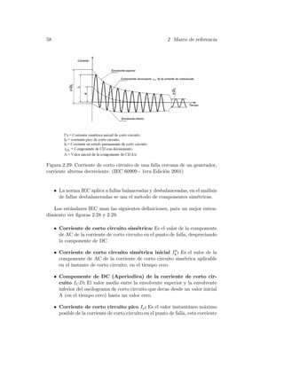 58 2 Marco de referencia
Figura 2.29: Corriente de corto circuito de una falla cercana de un generador,
corriente alterna decreciente. (IEC 60909 - 1era Edici´on 2001)
• La norma IEC aplica a fallas balanceadas y desbalanceadas, en el an´alisis
de fallas desbalanceadas se usa el m´etodo de componentes sim´etricas.
Los est´andares IEC usan las siguientes deﬁniciones, para un mejor enten-
dimiento ver ﬁguras 2.28 y 2.29.
• Corriente de corto circuito sim´etrica: Es el valor de la componente
de AC de la corriente de corto circuito en el punto de falla, despreciando
la componente de DC.
• Corriente de corto circuito sim´etrica inicial Ik : Es el valor de la
componente de AC de la corriente de corto circuito sim´etrica aplicable
en el instante de corto circuito, en el tiempo cero.
• Componente de DC (Aperiodica) de la corriente de corto cir-
cuito ICD: El valor medio entre la envolvente superior y la envolvente
inferior del oscilograma de corto circuito que decae desde un valor inicial
A (en el tiempo cero) hasta un valor cero.
• Corriente de corto circuito pico Ip: Es el valor instant´aneo m´aximo
posible de la corriente de corto circuito en el punto de falla, esta corriente
 