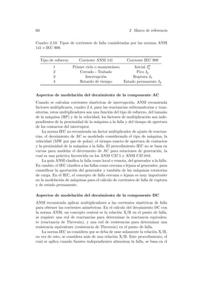 60 2 Marco de referencia
Cuadro 2.10: Tipos de corrientes de falla consideradas por las normas ANSI
141 e IEC 909.
Tipo de esfuerzo Corriente ANSI 141 Corriente IEC 909
1 Primer ciclo o moment´aneo Inicial Ik
2 Cerrado - Trabado Pico Ip
3 Interrupci´on Ruptura Ib
4 Retardo de tiempo Estado permanente Ik
Aspectos de modelaci´on del decaimiento de la componente AC
Cuando se calculan corrientes sim´etricas de interrupci´on, ANSI recomienda
factores multiplicares, cuadro 2.4, para las reactancias subtransitorias y tran-
sitorias, estos multiplicadores son una funci´on del tipo de esfuerzo, del tama˜no
de la m´aquina (HP) y de la velocidad, los factores de multiplicaci´on son inde-
pendientes de la proximidad de la m´aquina a la falla y del tiempo de apertura
de los contactos del interruptor.
La norma IEC no recomienda un factor multiplicador de ajuste de reactan-
cias, el decaimiento de AC es modelado considerando el tipo de m´aquina, la
velocidad (MW por par de polos), el tiempo exacto de apertura de contactos
y la proximidad de la m´aquina a la falla. El procedimiento IEC no se basa en
curvas para modelar el decremento de AC para estaciones de generaci´on, la
cual es una pr´actica favorecida en los ANSI C37.5 y ANSI C37.010.
La gu´ıa ANSI clasiﬁca la falla como local o remota, del generador a la falla.
En cambio, el IEC clasiﬁca a las fallas como cercana o lejana al generador, para
cuantiﬁcar la aportaci´on del generador y tambi´en de las m´aquinas rotatorias
de carga. En el IEC, el concepto de falla cercana o lejana es muy importante
en la modelaci´on de m´aquinas para el c´alculo de corrientes de falla de ruptura
y de estado permanente.
Aspectos de modelaci´on del decaimiento de la componente DC
ANSI recomienda aplicar multiplicadores a las corrientes sim´etricas de falla
para obtener las corrientes asim´etricas. En el c´alculo del decaimiento DC con
la norma ANSI, un concepto central es la relaci´on X/R en el punto de falla,
se requiere una red de reactancias para determinar la reactancia equivalen-
te (reactancia de Thevenin), y una red de resistencias para determinar una
resistencia equivalente (resistencia de Thevenin) en el punto de falla.
La norma IEC no considera que se deba de usar solamente la relaci´on X/R,
en vez de esto, se considera m´as de una relaci´on X/R. Este procedimiento, el
cual se aplica cuando fuentes independientes alimentan la falla, se basa en el
 
