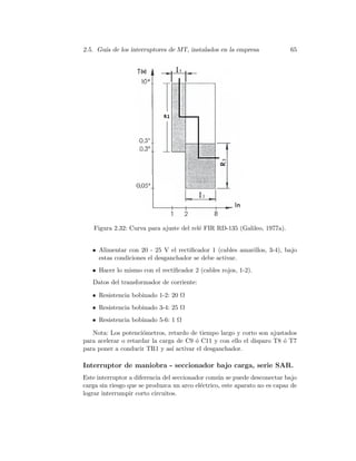 2.5. Gu´ıa de los interruptores de MT, instalados en la empresa 65
Figura 2.32: Curva para ajuste del rel´e FIR RD-135 (Galileo, 1977a).
• Alimentar con 20 - 25 V el rectiﬁcador 1 (cables amarillos, 3-4), bajo
estas condiciones el desganchador se debe activar.
• Hacer lo mismo con el rectiﬁcador 2 (cables rojos, 1-2).
Datos del transformador de corriente:
• Resistencia bobinado 1-2: 20 Ω
• Resistencia bobinado 3-4: 25 Ω
• Resistencia bobinado 5-6: 1 Ω
Nota: Los potenci´ometros, retardo de tiempo largo y corto son ajustados
para acelerar o retardar la carga de C9 ´o C11 y con ello el disparo T8 ´o T7
para poner a conducir TR1 y as´ı activar el desganchador.
Interruptor de maniobra - seccionador bajo carga, serie SAR.
Este interruptor a diferencia del seccionador com´un se puede desconectar bajo
carga sin riesgo que se produzca un arco el´ectrico, este aparato no es capaz de
lograr interrumpir corto circuitos.
 