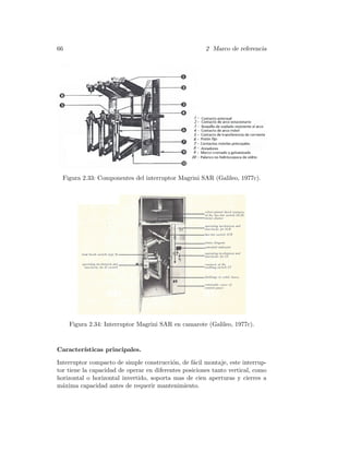 66 2 Marco de referencia
Figura 2.33: Componentes del interruptor Magrini SAR (Galileo, 1977c).
Figura 2.34: Interruptor Magrini SAR en camarote (Galileo, 1977c).
Caracter´ısticas principales.
Interruptor compacto de simple construcci´on, de f´acil montaje, este interrup-
tor tiene la capacidad de operar en diferentes posiciones tanto vertical, como
horizontal o horizontal invertido, soporta mas de cien aperturas y cierres a
m´axima capacidad antes de requerir mantenimiento.
 