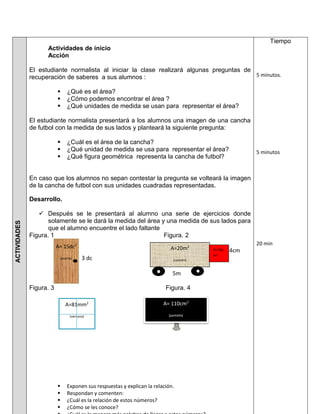 ACTIVIDADES
Actividades de inicio
Acción
El estudiante normalista al iniciar la clase realizará algunas preguntas de
recuperación de saberes a sus alumnos :
 ¿Qué es el área?
 ¿Cómo podemos encontrar el área ?
 ¿Qué unidades de medida se usan para representar el área?
El estudiante normalista presentará a los alumnos una imagen de una cancha
de futbol con la medida de sus lados y planteará la siguiente pregunta:
 ¿Cuál es el área de la cancha?
 ¿Qué unidad de medida se usa para representar el área?
 ¿Qué figura geométrica representa la cancha de futbol?
En caso que los alumnos no sepan contestar la pregunta se volteará la imagen
de la cancha de futbol con sus unidades cuadradas representadas.
Desarrollo.
 Después se le presentará al alumno una serie de ejercicios donde
solamente se le dará la medida del área y una medida de sus lados para
que el alumno encuentre el lado faltante
Figura. 1 Figura. 2
4cm
N 3 dc
5m
Figura. 3 Figura. 4
 Exponen sus respuestas y explican la relación.
 Respondan y comenten:
 ¿Cuál es la relación de estos números?
 ¿Cómo se les conoce?
Tiempo
5 minutos.
5 minutos
20 min
A= 15dc2
(puerta)
A=20m2
(camión)
A=81mm2
(ventana)
A= 110cm2
(pantalla)
A=16c
m2
 