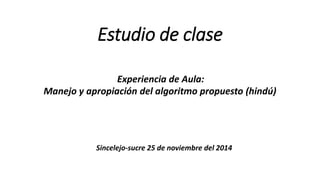 Estudio de clase
Experiencia de Aula:
Manejo y apropiación del algoritmo propuesto (hindú)
Sincelejo-sucre 25 de noviembre del 2014
 