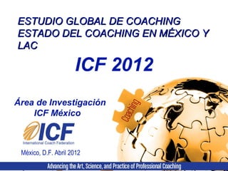 ESTUDIO GLOBAL DE COACHINGESTUDIO GLOBAL DE COACHING
ESTADO DEL COACHING EN MÉXICO YESTADO DEL COACHING EN MÉXICO Y
LACLAC
México, D.F. Abril 2012
Área de Investigación
ICF México
ICF 2012
 
