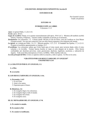 COLOSENSES: BOSQUEJOS EXPOSITIVOS, Sección 01
ESTUDIOS 01-08
Por Gerardo Laursen
Usado con permiso
ESTUDIO 01
INTRODUCCIÓN AL LIBRO
Colosenses 1:1-2
Autor: el apóstol Pablo, 1:1,24; 4:18.
Fecha: aprox. 60 d.C.
Lugar de escribirse: Roma, en su primer encarcelamiento (allí aprox. 59-61 d.C.). Mientras allí también escribió
Efesios, Filemón y Filipenses. Timoteo estaba visitándole en prisión en el momento.
Destinatarios: los colosenses, 1:2. Colosas quedó 160 kms al este de Éfeso, cerca de Laodicea en Asia Menor
(Turquía actual). Era una ruta comercial y por eso ellos fueron expuestos a las religiones del mundo.
La iglesia: no visitada por Pablo, 1:4; 2:1. Mayoría gentiles, 1:27; 2:13. El fundador fue Epafras, 1:7; 4:12-13.
El pastor al escribirse aparentemente es Arquipo, 4:17.
El problema: Los colosenses sabían que Cristo bastó para el reino moral, pero tuvieron dudas sobre el reino
celestial, o lo invisible. Temían fuerzas hostiles al viajar al cielo después de la muerte. Ellos fueron
confundidos por doctrinas perversas, como gnosticismo, dualismo, legalismo, ascetismo, y adoración de
ángeles. Toda secta falsa menosprecia a Cristo y la Biblia. Pablo clarifica todo eso.
Lección principal del libro: Cristo es supremo sobre la creación y sobre la iglesia. Es Dios en la carne.
“GRATITUD POR LOS RESULTADOS DEL EVANGELIO”
COLOSENSES 1:3-8
I. LA GRATITUD POR EL EVANGELIO, 1:3.
A. a Dios
B. en oración
II. LOS RESULTADOS DEL EVANGELIO, 1:4-6.
A. Personales, 1:4-5
1. Fe en Cristo
2. Amor a los santos
3. Esperanza para el futuro
B. Históricos, 1:6
1. El evangelio llegó a los colosenses.
2. El evangelio llegó a todo el mundo.
3. El evangelio lleva fruto.
4. El evangelio crece.
III. EL MENSAJERO DEL EVANGELIO, 1:7-8.
A. Es consiervo amado.
B. Es consiervo fiel.
C. Es consiervo testificante.
 