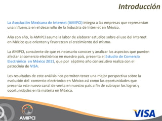 Introducción
La Asociación Mexicana de Internet (AMIPCI) integra a las empresas que representan 
una influencia en el desarrollo de la Industria de Internet en México.

Año con año, la AMIPCI asume la labor de elaborar estudios sobre el uso del Internet 
en México que orienten y favorezcan el crecimiento del mismo.

La AMIPCI, consciente de que es necesario conocer y analizar los aspectos que pueden 
afectar al comercio electrónico en nuestro país, presenta el Estudio de Comercio 
Electrónico  en México 2011, que por  séptimo año consecutivo realiza con el 
patrocinio de VISA.

Los resultados de este análisis nos permiten tener una mejor perspectiva sobre la 
evolución del  comercio electrónico en México así como las oportunidades que 
presenta este nuevo canal de venta en nuestro país a fin de subrayar los logros y 
oportunidades en la materia en México.
 