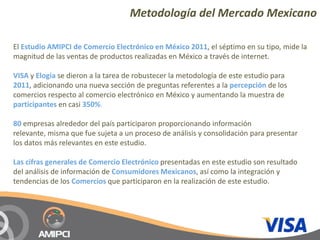 Metodología del Mercado Mexicano

El Estudio AMIPCI de Comercio Electrónico en México 2011, el séptimo en su tipo, mide la 
magnitud de las ventas de productos realizadas en México a través de internet.

VISA y Elogia se dieron a la tarea de robustecer la metodología de este estudio para 
2011, adicionando una nueva sección de preguntas referentes a la percepción de los 
comercios respecto al comercio electrónico en México y aumentando la muestra de 
participantes en casi 350%.

80 empresas alrededor del país participaron proporcionando información 
relevante, misma que fue sujeta a un proceso de análisis y consolidación para presentar 
los datos más relevantes en este estudio.

Las cifras generales de Comercio Electrónico presentadas en este estudio son resultado 
del análisis de información de Consumidores Mexicanos, así como la integración y 
tendencias de los Comercios que participaron en la realización de este estudio.
 