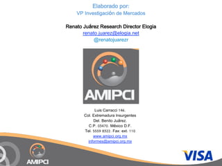 Elaborado por:
    VP Investigación de Mercados

Renato Juárez Research Director Elogia
       renato.juarez@elogia.net
            @renatojuarezr




             Luis Carracci 146.
       Col. Extremadura Insurgentes
            Del. Benito Juárez.
         C.P. 03470. México D.F.
       Tel. 5559 8322. Fax: ext. 110
            www.amipci.org.mx
         informes@amipci.org.mx
 