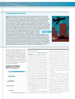 El despegue de las agencias
Aplicar tarifas de liquidación como si se tratase de un producto de consumo tradicional. Esa fue una de las ideas
de Despegar.com cuando lanzó su iniciativa “Hoteles Outlet de Despegar.com” en la que convenció a un grupo de
hoteles de las zonas más turísticas de Argentina para que bajaran en 50% sus tarifas y anticipar ventas de la temporada
enero-febrero 2010 con ventas a través del portal. No es una idea aislada. Desde hace un par de años la agencia de
viajes online fundada en la década de los 90 busca incrementar la participación de hoteles y paquetes turísticos en la
composición de sus ventas. “La idea es que dentro de unos años esto responda por el 50% de nuestras ventas”, dice el
argentino Cristian Vilate, co-fundador y Vicepresidente de Hoteles Despegar.com para Latinoamérica. Y es que los pasajes
de avión, si bien responden hoy por casi el 80% de sus transacciones en el sector turismo, ya no ofrecen la rentabilidad
de hace unos años a medida que las aerolíneas buscan usar internet para fortalecer los modelos de ventas directas y han
tendido a bajar las comisiones que pagan a las agencias. Este cambio de condiciones ha generado mucha presión en la
industria. “El de agencias es un negocio que sigue pagando sólo si eres grande”, dice Vilate. “Y
ahí contamos con ventajas, pues actualmente estamos entre las tres agencias de viajes más
grandes de la región y pronto seremos la primera”. La compañía de hecho está con altísimas
tasas de crecimiento en torno al 90% anual, lo que le permitió cerrar 2009 con un volumen de transacciones cercano
a los US$ 500 millones (la base sobre la cual comisionan), y esperan cerrar 2010 intermediando US$ 900 millones. “El
año que cerró en abril sumamos unos US$ 700 millones”, dice Vilate. Despegar.com ha puesto sus esfuerzos en México
y Argentina, luego Brasil, y ahora último Chile, Perú, Colombia, además de Centroamérica y Caribe donde empezaron a
operar más recientemente. En todos ellos, han podido aprovechar las escalas que da una industria que sigue siendo muy
atomizada. El mercado brasileño, donde operan bajo la marca Decolar.com.br es su mercado más grande, responsable
de más del 40% de todos sus negocios. En ese país sólo son superados por SubmarinoViagens.com, la filial turística del
gigante brasileño B2W. México es su segundo mercado, con el 20% de las ventas y luego Argentina, con el 15%.
Despegar.com
de usuario diferenciada frente a la
de las compras tradicionales. Esto,
sumado a la desconfianza que sigue
persistiendo en gran parte de la
población,generabarreras.Noobstante,
son franqueables, y cada nuevo avance
permitirá seguir incrementando el
volumen de bienes y servicios que las
economías latinoamericanas mueven
por las más eficientes autopistas de
la información digital.
DINERO ELECTRÓNICO
Medio de pago preferido
Fuente: Estudio TGI 2009 de KMR
80%40% 60%20% 70%30% 50%10%0%
Tarjeta de
crédito 75%
13%Tarjeta de
débito
03%transferencia
01%cheque
07%efectivo
contraentrega
Metodología
Las estimaciones de AméricaEconomía
Intelligence para la elaboración de este
estudio para los años 2008 y 2009 fueron
realizadas a partir de las informaciones
provistas por las fuentes oficiales de cada
país (cámaras o asociaciones de comercio
electrónico) , las que fueron homologadas
y complementadas a partir de análisis
industriales, informes financieros de
grandes empresas, la visión de expertos,
además de la información entregada
por dos encuestas: la encuesta de TGI
2009 de KMR, que fue realizada en
una muestra representativa de 24.433
entrevistados en ocho países de la región
durante 2009 y una encuesta realizada
en mayo de 2010 por AméricaEconomía
entre 2.300 de sus lectores por vía online.
Para los países que no cuentan con
organismos que estimen estas compras,
AméricaEconomía Intelligence hizo
estimaciones propias teniendo en cuenta
otras variables relacionadas con las ventas
por canal electrónico.
Para efectos de este estudio definimos
por comercio electrónico a consumidores
(B2C)aaquellastransaccionescomerciales
que se cierran por internet, y que
terminan en, por lo menos, una orden
de compra cuyo destinatario es una
persona natural. Así, incluimos bajo la
definición a las transacciones realizadas
entre consumidores y empresas de retail,
empresas de turismo y aerolíneas, entre
consumidores (C2C), y las transacciones
con el gobierno (pago de impuesto
online). Las cifras en dólares fueron
obtenidas usando el tipo de cambio
válido para el último día de cada año
respectivo.
Agradecemos la colabración de las
siguientes fuentes de información:
AMIPCI, Camara-e.Net, CACE,
Cavecom, CCS, FMI, ILCE, ITU,
World Internet Statistics, UNCTAD,
Cepal,OrganizaciónMundialdeTurismo,
Cámara Colombiana de E-Comercio,
Capece, Dirección General de Comercio
Electrónico de Panamá, CAMTIC,
Tendencias Digitales y muchos otros
expertos y líderes del área dee-commerce
en la región que nos ayudaron a recabar
la información necesaria.
 