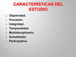 CARACTERÍSTICAS DEL
            ESTUDIO
   Objetividad.
   Precisión.
   Integridad.
   Temporalidad.
   Multidisciplinario.
   Actualizado.
   Participativo.
 