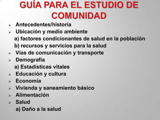    Antecedentes/historia
   Ubicación y medio ambiente
    a) factores condicionantes de salud en la población
    b) recursos y servicios para la salud
   Vías de comunicación y transporte
   Demografía
    a) Estadísticas vitales
   Educación y cultura
   Economía
   Vivienda y saneamiento básico
   Alimentación
   Salud
    a) Daño a la salud
 