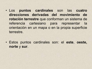 • Los puntos cardinales son las cuatro
  direcciones derivadas del movimiento de
  rotación terrestre que conforman un sistema de
  referencia cartesiano para representar la
  orientación en un mapa o en la propia superficie
  terrestre.

• Estos puntos cardinales son: el este, oeste,
  norte y sur.
 