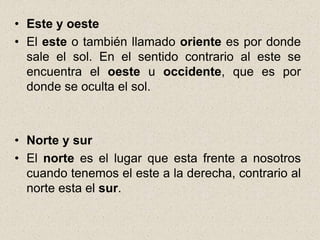 • Este y oeste
• El este o también llamado oriente es por donde
  sale el sol. En el sentido contrario al este se
  encuentra el oeste u occidente, que es por
  donde se oculta el sol.



• Norte y sur
• El norte es el lugar que esta frente a nosotros
  cuando tenemos el este a la derecha, contrario al
  norte esta el sur.
 