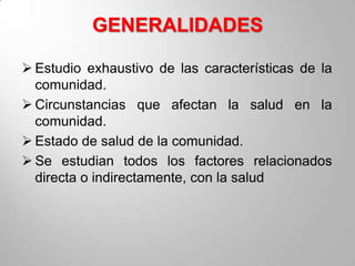 GENERALIDADES

 Estudio exhaustivo de las características de la
  comunidad.
 Circunstancias que afectan la salud en la
  comunidad.
 Estado de salud de la comunidad.
 Se estudian todos los factores relacionados
  directa o indirectamente, con la salud
 