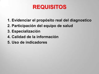REQUISITOS

1. Evidenciar el propósito real del diagnostico
2. Participación del equipo de salud
3. Especialización
4. Calidad de la información
5. Uso de indicadores
 