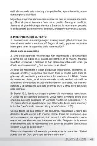está al mando de este mundo y a su pueblo fiel, aparentemente, aban-
donado por la divinidad.
Miguel es el nombre dado a Jesús cada vez que se enfrenta al enemi-
go. Él es el que se levanta a favor de su pueblo. En el gran conflicto,
Jesús es el gran héroe que derrota a Satanás, la muerte y el pecado;
él se levantará para intervenir, defender, proteger y salvar a su pueblo.


II. INTERPRETANDO EL TEXTO
1.	 La muerte es un enemigo sagaz, astuto y cruel. ¿Qué promesa nos
trae el texto arriba mencionado? Según el texto, ¿qué es necesario
hacer para tener la seguridad de la resurrección?
Jesús es la resurrección
2.	 Uno de los grandes misterios que han incomodado a la humanidad
a través de los siglos es el estado del hombre en la muerte. Muchas
filosofías, creencias e historias se han planteado sobre este tema. ¿A
dónde van los muertos? ¿Qué sucede con el alma?
Al tratar de responder a estas preguntas inquietantes, escritores, ci-
neastas, artistas y religiosos han hecho todo lo posible para traer al-
gún rayo de consuelo y esperanza a los mortales. La Biblia, fuente
de revelación divina, es el fundamento de toda la verdad, más allá de
aclararnos el verdadero estado del hombre en la muerte, nos trae es-
peranza y la certeza de que este enemigo cruel y atroz será destruido
para siempre.
En Daniel 12:2, Jesús nos asegura que un día los muertos resucitarán.
A través de su sacrificio expiatorio, Jesús ganó la victoria sobre este
enemigo que será destruido (1ª Corintios 15:26). En Apocalipsis 1:17,
18, Cristo afirmó al apóstol Juan, que él tiene las llaves de la muerte y
la tumba. “Jesús es la resurrección y la vida” (Juan 11:25).
Un día, todos los que estén en los sepulcros, resucitarán y habrá dos
destinos: la vida eterna o la muerte eterna; todos sin excepción, que
se encuentren en los sepulcros oirán la voz. La vida eterna o la muerte
eterna es una elección que hacemos en vida. Después de la muer-
te recibiremos sólo la recompensa o el juicio de acuerdo con nuestra
elección ¿cuál es su elección?
El otro día observé una frase en la parte de atrás de un camión: “Usted
puede vivir sin Dios, pero será terrible morir sin él”.
                                                     ESTUDIO DE DANIEL                    41
                                                   SERIE DE ESTUDIOS TRIMESTRALES DE GP
 