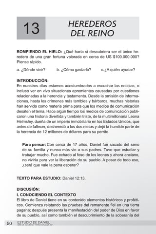 HEREDEROS
          13                                      DEL REINO
     ROMPIENDO EL HIELO: ¿Qué haría si descubriera ser el único he-
     redero de una gran fortuna valorada en cerca de US $100.000.000?
     Piense rápido.
     a. ¿Dónde vivir?	                      b. ¿Cómo gastarlo?	   c.¿A quién ayudar?

     INTRODUCCIÓN:
     En nuestros días estamos acostumbrados a escuchar las noticias, o
     incluso ver en vivo situaciones apremiantes causadas por cuestiones
     relacionadas a la herencia y testamento. Desde la omisión de informa-
     ciones, hasta los crímenes más terribles y bárbaros, muchas historias
     han servido como materia prima para que los medios de comunicación
     desaten el tema. Hace algún tiempo los medios de comunicación publi-
     caron una historia divertida y también triste, de la multimillonaria Leona
     Helmsley, dueña de un imperio inmobiliario en los Estados Unidos, que
     antes de fallecer, desheredó a los dos nietos y dejó la humilde parte de
     la herencia de 12 millones de dólares para su perrito.


          Para pensar:	  Con cerca de 17 años, Daniel fue sacado del seno
          de su familia y nunca más vio a sus padres. Tuvo que estudiar y
          trabajar mucho. Fue echado al foso de los leones y ahora anciano,
          no viviría para ver la liberación de su pueblo. A pesar de todo eso,
          ¿será que vale la pena esperar?


     TEXTO PARA ESTUDIO: Daniel 12:13.

     DISCUSIÓN:
     I. CONOCIENDO EL CONTEXTO
     El libro de Daniel tiene en su contenido elementos históricos y proféti-
     cos. Comienza relatando las pruebas del remanente fiel en una tierra
     pagana; después presenta la manifestación del poder de Dios en favor
     de su pueblo, así como también el descubrimiento de la soberanía del

50   ESTUDIO DE DANIEL
     SERIE DE ESTUDIOS TRIMESTRALES DE GP
 