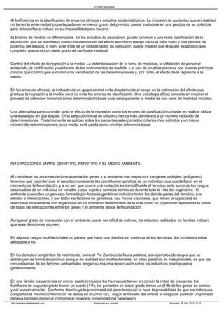 El Portal de la Salud




4) Ineficiencia en la planificación de ensayos clínicos y estudios epidemiológicos. La inclusión de pacientes que en realidad
no tienen la enfermedad o que la padecen en menor grado del previsto, puede traducirse en una pérdida de su potencia
para detectarlos o incluso en su imposibilidad para hacerlo.

5) Errores de medida no diferenciales. En los estudios de asociación, puede conducir a una mala clasificación de la
exposición, que se manifiesta como una atenuación del efecto estudiado (sesgo hacia el valor nulo) y una pérdida de
potencia del estudio, o bien, si se trata de un posible factor de confusión, puede impedir que el ajuste estadístico sea
completo, quedando un cierto grado de confusión residual.


Control del efecto de la regresión a la media: La estandarización de la toma de medidas, la utilización de personal
entrenado, la certificación y validación de los instrumentos de medida, y el uso de pruebas precisas son buenas prácticas
clínicas que contribuyen a disminuir la variabilidad de las determinaciones y, por tanto, el efecto de la regresión a la
media.


En los ensayos clínicos, la inclusión de un grupo control evita directamente el sesgo en la estimación del efecto que
produce la regresión a la media, pero no evita los errores de clasificación. Una estrategia eficaz consiste en mejorar el
proceso de selección tomando como determinación basal para cada paciente la media de una serie de medidas iniciales.


Una alternativa para controlar tanto el efecto de la regresión como los errores de clasificación consiste en realizar utilizar
una estrategia en dos etapas. En la selección inicial se utilizan criterios más permisivos y un número reducido de
determinaciones. Posteriormente se aplican sobre los pacientes seleccionados criterios más estrictos y un mayor
número de determinaciones, cuya media será usada como nivel de referencia basal.




INTERACCIONES ENTRE GENOTIPO, FENOTIPO Y EL MEDIO AMBIENTE.


Al considerar las acciones reciprocas entre los genes y el ambiente con respecto a los genes múltiples (poligenes)
tenemos que recordar que: el genotipo representa las constitución genética de un individuo; que queda fijado en el
momento de la fecundación, y a no ser, que ocurra una mutación es inmodificable el fenotipo es la sumo de los rasgos
observables de un individuo es variable y esta sujeto a cambios continuos durante toda la vida del organismo. El
ambiente que rodea un gen esta formado por factores genéticos incluidos todos los demás genes del fenotipo, sus
efectos e interacciones, y por todos los factores no genéticos, sea físicos o sociales, que tienen la capacidad de
reaccionar mutuamente con el genotipo en un momento determinado de la vida como un organismo representa la suma
de todas las interacciones entre los genes y el ambiente desde la fecundación.


Aunque el grado de interacción con el ambiente puede ser difícil de estimar, los estudios realizados en familias indican
que esas iteraciones ocurren.


En algunos rasgos multifactoriales no parece que haya una distribución continua de los fenotipos, los individuos están
afectados o no.


En los defectos congénitos de nacimiento, como el Pie Zambo o la fisura palatina, son ejemplos de rasgos que se
distribuyen de forma discontinua aunque en realidad son multifactoriales, en otras palabras, lo más probable, es que las
circunstancias de los factores ambientales tengan su máxima repercusión sobre los individuos predispuestos
genéticamente.


En una familia los parientes en primer grado (incluidos los hermanos) tienen en común la mitad de los genes, los
familiares de segundo grado tienen un cuarto (1/4), los parientes en tercer grado tienen un (1/8) de los genes en común
y así sucesivamente. Conforme disminuye la proximidad del parentesco así lo hace la probabilidad de que los individuos
compartan la misma combinación de alelos en muchos loci, según el modelo del umbral el riesgo de padecer un proceso
debería también disminuir conforme lo hiciera la proximidad del parentesco.
http://www.elportaldelasalud.com                    Potenciado por Joomla!                         Generado: 28 July, 2010, 15:33
 