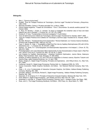 Manual de Técnicas Analíticas en el Laboratorio de Toxicología
11
Bibliografía.
 Blas, L. "Química de las tintas"
 Guatelli. "Guía de Trabajos Prácticos de Toxicología y Química Legal" Facultad de Farmacia y Bioquímica,
UBA (1978)
 Machado Schiaffino, Carlos A. "Pruebas periciales" Ed. La Roca, (1989)
 Policía Federal Argentina. "Tratado de criminalística - Tomo I, Documentos- Su estudio analítico-pericial"- Ed.
Policial (1983)
 C. Roux, M. Novotny, I. Evans, C. Lennard, "A study to investigate the evidential value of blue and black
ballpoint pen inks in Australia". J. Forensic Sci. 101 167-176, (1999)
 Charles E. O' Hara, "Fundamentals of Criminal Investigation"- Fourth Edition
 "Guía de Seminarios de la Cátedra de Toxicología y Química Legal, Facultad de Cs. Exactas, UNLP", 2000.
 "Guía de Trabajos Prácticos de la Cátedra de Toxicología y Química Legal, Facultad de Cs. Exactas, UNLP",
(2000)
 Brunelle, Richard L. "Questioned Document Examination." Richard Saferstein, ed. Forensic Science Handbook.
(Prentice Hall: Englewood Cliffs, 1982) pp. 672-725.
 Vogt, C.; Becker, A.; Vogt, J. "Investigation of Ball Point Pen Inks by Capillary Electrophoresis (CE) with UV/Vis
Absorbance and …" J. Forensic Sci. 44, 819-831. (1999)
 Zlotnick, J.A.; Smith, F.P. “Chromatographic and Electrophoretic Approaches in Ink Analysis” J. Chrom. B, 733,
265-272.( 1999)
 Photodegradation and Laser Desorption Mass Spectrometry for the Characterization of Dyes Used in Red Pen
Inks, Jamie D. Dunn et al, J Forensic Sci, May, Vol. 48, No. 3. (2003)
 Inks Analysis by Capillary Electrophoresis - Analytical Conditions Optimisation, Joanna Mania, Katarzyna
Madej, Pawe Kocielniak, Chem. Anal. (Warsaw), 47, 585 (2002).
 Analysis of writting dyestuffs by TLC and FTIR and its application to forensic science, Kasuhiro Tutsutmi and
Kasuha Ohga, Japan Analytical Sciences, Vol. 14, April, 1998.
 Baxes, Gregory A., Digital Image Processing: Principles and Applications, John Wiley & Sons, Inc., New York,
NY, (1994)
 Castleman, Keneth R., Digital Image Processing, Prentice-Hall, Inc., Englewood Cliffs, NJ, 1979.
 Conrac Corporation. Raster Graphics Handbook, 2nd Edition, Van Nostrand Reinhold Conipany, New York,
1985.
 Foley, J. D., et al. Fundamentals of Interactive Computer Graphics, 2nd Edition, Addison-Wesley Publishing
Company, Reading, MA, 1990.
 Gonzalez, Rafael C. and Woods, Richard E., Digital Image Processing, Addison Wesley Publishing Company,
Reading, MA, 1992.
 Newmann, W. M. & Sproul, R. F. Principles of Interactíve Computer Graphics, McGraw-Hill, New York, 1973.
 Pratt, William K., Digital Image Processing, John Wesley and Sons, New York, NY, 1978.
 Rosenfield, A. and Kak, A. A Digital Picture Processing, Volumes I and II. Academic Press, San Diego, 1982.
 Russ, John C., The Image Processing Handbook, 3rd Edition, CRC Press, Inc., Boca Raton, FL, 1998.
 