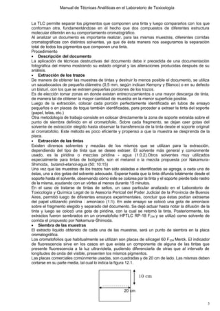 Manual de Técnicas Analíticas en el Laboratorio de Toxicología
3
La TLC permite separar los pigmentos que componen una tinta y luego compararlos con los que
conforman otra, fundamentándose en el hecho que dos compuestos de diferentes estructura
molecular diferirán en su comportamiento cromatográfico.
Al analizar un documento es importante realizar, para las mismas muestras, diferentes corridas
cromatográficas con distintos solventes, ya que de ésta manera nos aseguramos la separación
total de todos los pigmentos que componen una tinta.
Procedimiento
 Descripción del documento
La aplicación de técnicas destructivas del documento debe ir precedida de una documentación
fotográfica del mismo mostrando su estado original y las alteraciones producidas después de su
análisis.
 Extracción de los trazos
De manera de obtener las muestras de tintas y destruir lo menos posible el documento, se utiliza
un sacabocados de pequeño diámetro (0,5 mm, según indican Kempny y Blanco) o en su defecto
un bisturí, con los que se extraen pequeñas porciones de los trazos.
Es de elección tomar zonas en donde existan entrecruzamientos o una mayor descarga de tinta,
de manera tal de obtener la mayor cantidad de muestra en la menor superficie posible.
Luego de la extracción, colocar cada porción perfectamente identificada en tubos de ensayo
pequeños o en placas de toque también identificadas, para proceder a extraer la tinta del soporte
(papel, telas, etc.)
Otra metodología de trabajo consiste en colocar directamente la zona de soporte extraída sobre el
punto de siembra definido en el cromatofolio. Sobre cada fragmento, se dejan caer gotas del
solvente de extracción elegido hasta observar la transferencia de la tinta desde el soporte original
al cromatofolio. Este método es poco eficiente y propenso a que la muestra se desprenda de la
placa.
 Extracción de las tintas
Existen diversos solventes y mezclas de los mismos que se utilizan para la extracción,
dependiendo del tipo de tinta que se desee extraer. El solvente más general y comúnmente
usado, es la piridina o mezclas piridina - agua (1:0.2).Otros solventes muy utilizados
especialmente para tintas de bolígrafo, son el metanol o la mezcla propuesta por Nakamura-
Shimoda, butanol-etanol-agua (50: 10:15)
Una vez que las muestras de los trazos han sido aisladas e identificadas se agrega, a cada una de
éstas, una a dos gotas del solvente adecuado. Esperar hasta que la tinta difunda totalmente desde el
soporte hasta el solvente, observando cómo éste se colorea por la tinta y el soporte pierde todo rastro
de la misma, ayudando con un vórtex al menos durante 15 minutos.
En el caso de tratarse de tintas de sellos, un caso particular analizado en el Laboratorio de
Toxicología y Química Legal de la Asesoría Pericial del Poder Judicial de la Provincia de Buenos
Aires, permitió luego de diferentes ensayos experimentales, concluir que éstas podían extraerse
del papel utilizando piridina : amoníaco (1:1). En este ensayo se colocó una gota de amoníaco
sobre el fragmento elegido y separado del documento. Se dejó actuar hasta notar la difusión de la
tinta y luego se colocó una gota de piridina, con la cual se retomó la tinta. Posteriormente, los
extractos fueron sembrados en un cromatofolio HPTLC RP-18 F254 y se utilizó como solvente de
corrida el propuesto por Nakamura-Shimoda.
 Siembra de las muestras
El extracto líquido obtenido de cada una de las muestras, será un punto de siembra en la placa
cromatográfica.
Los cromatofolios que habitualmente se utilizan son placas de silicagel 60 F254 Merck. El indicador
de fluorescencia sirve en los casos en que exista un componente de alguna de las tintas que
presente fluorescencia a la luz ultravioleta, pudiendo diferenciarla de otras que al intervalo de
longitudes de onda del visible, presenten los mismos pigmentos.
Las placas comerciales comúnmente usadas, son cuadradas y de 20 cm de lado. Las mismas deben
cortarse en su parte media, tal cual lo indica la figura 12.1.
20 cm
10 cm
 