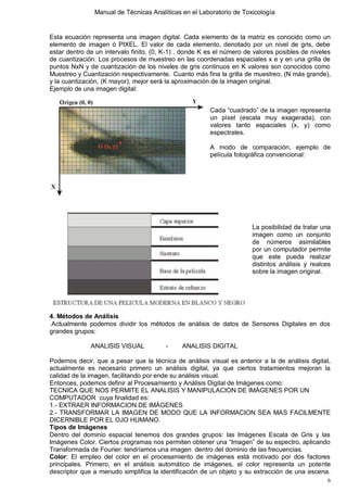 Manual de Técnicas Analíticas en el Laboratorio de Toxicología
6
Esta ecuación representa una imagen digital. Cada elemento de la matriz es conocido como un
elemento de imagen ó PIXEL. El valor de cada elemento, denotado por un nivel de gris, debe
estar dentro de un intervalo finito, (0, K-1) , donde K es el número de valores posibles de niveles
de cuantización. Los procesos de muestreo en las coordenadas espaciales x e y en una grilla de
puntos NxN y de cuantización de los niveles de gris continuos en K valores son conocidos como
Muestreo y Cuantización respectivamente. Cuanto más fina la grilla de muestreo, (N más grande),
y la cuantización, (K mayor), mejor será la aproximación de la imagen original.
Ejemplo de una imagen digital:
Cada “cuadrado” de la imagen representa
un píxel (escala muy exagerada), con
valores tanto espaciales (x, y) como
espectrales.
A modo de comparación, ejemplo de
película fotográfica convencional:
La posibilidad de tratar una
imagen como un conjunto
de números asimilables
por un computador permite
que este pueda realizar
distintos análisis y realces
sobre la imagen original.
4. Métodos de Análisis
Actualmente podemos dividir los métodos de análisis de datos de Sensores Digitales en dos
grandes grupos:
ANALISIS VISUAL - ANALISIS DIGITAL
Podemos decir, que a pesar que la técnica de análisis visual es anterior a la de análisis digital,
actualmente es necesario primero un análisis digital, ya que ciertos tratamientos mejoran la
calidad de la imagen, facilitando por ende su análisis visual.
Entonces, podemos definir al Procesamiento y Análisis Digital de Imágenes como:
TECNICA QUE NOS PERMITE EL ANALISIS Y MANIPULACION DE IMÁGENES POR UN
COMPUTADOR cuya finalidad es:
1.- EXTRAER INFORMACION DE IMÁGENES
2.- TRANSFORMAR LA IMAGEN DE MODO QUE LA INFORMACION SEA MAS FACILMENTE
DICERNIBLE POR EL OJO HUMANO.
Tipos de Imágenes
Dentro del dominio espacial tenemos dos grandes grupos: las Imágenes Escala de Gris y las
Imágenes Color. Ciertos programas nos permiten obtener una “Imagen” de su espectro, aplicando
Transformada de Fourier: tendríamos una imagen dentro del dominio de las frecuencias.
Color: El empleo del color en el procesamiento de imágenes está motivado por dos factores
principales. Primero, en el análisis automático de imágenes, el color representa un potente
descriptor que a menudo simplifica la identificación de un objeto y su extracción de una escena.
 