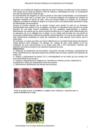Manual de Técnicas Analíticas en el Laboratorio de Toxicología
7
Segundo, en el análisis de imágenes realizado por seres humanos, el interés por el color reside en
que nuestro ojo es capaz de discernir miles de matices e intensidades de color, en comparación
con sólo dos docenas de niveles de gris.
El procesamiento de imágenes en color se divide en dos áreas fundamentales: el procesamiento
en color real o todo color y en falso color. En la primera categoría, las imágenes en cuestión se
adquieren mediante un sensor de color, como una cámara digital o un escáner. En la segunda
categoría, el problema consiste en asignar un nivel de color a una determinada intensidad o rango
de intensidades monocromáticas.
Aunque el proceso seguido por el cerebro humano para percibir el color es un fenómeno
psicofisiológico que todavía no se ha llegado a entender, la naturaleza física del color se puede
expresar en una base formal corroborada por los resultados experimentales y teóricos.
Básicamente, los colores que los seres humanos percibimos en un objeto están determinados por
la naturaleza de la luz reflejada por el objeto. La luz visible está formada por una banda de
frecuencias relativamente estrecha del espectro electromagnético. Un cuerpo que refleje luz que
esté relativamente equilibrada en todas las longitudes de onda aparece como blanco para el
observador.
Sin embargo, un cuerpo que tiene una mayor reflectancia en una determinada banda del espectro
visible aparece como coloreado. Por ejemplo, los objetos de color verde reflejan la luz con
longitudes de onda esencialmente en la banda entre 500 y 570 nanómetros, mientras que
absorben casi toda la energía en las restantes longitudes de onda.
Aplicaciones:
a.- Detección de adulteración de documentos, incluyendo: borrado, enmiendas, superposición de
tintas, identificación por respuesta espectral de distintos tipos de tintas, medición de espesores de
trazos, etc.
b.- Realce y mejoramiento de placas TLC y cromatográficas en los casos que las corridas son
poco discernibles al ojo humano.
c.- Captura y mejoramiento de imágenes en revenidos en motores y armas, mejorando su
visualización y cotejo por superposición entre los números.
d.- Morfometría e identificación de distintos tipos de fibras.
 