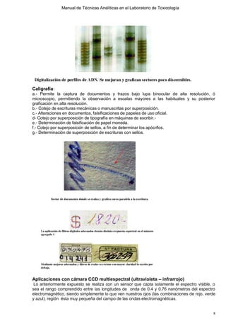 Manual de Técnicas Analíticas en el Laboratorio de Toxicología
8
Caligrafía:
a.- Permite la captura de documentos y trazos bajo lupa binocular de alta resolución, ó
microscopio, permitiendo la observación a escalas mayores a las habituales y su posterior
graficación en alta resolución.
b.- Cotejo de escrituras mecánicas o manuscritas por superposición.
c.- Alteraciones en documentos, falsificaciones de papeles de uso oficial.
d- Cotejo por superposición de tipografía en máquinas de escribir.-
e.- Determinación de falsificación de papel moneda.
f.- Cotejo por superposición de sellos, a fin de determinar los apócrifos.
g.- Determinación de superposición de escrituras con sellos.
Aplicaciones con cámara CCD multiespectral (ultravioleta – infrarrojo)
Lo anteriormente expuesto se realiza con un sensor que capta solamente el espectro visible, o
sea el rango comprendido entre las longitudes de onda de 0.4 y 0.76 nanómetros del espectro
electromagnético, siendo simplemente lo que ven nuestros ojos (las combinaciones de rojo, verde
y azul), región ésta muy pequeña del campo de las ondas electromagnéticas.
 