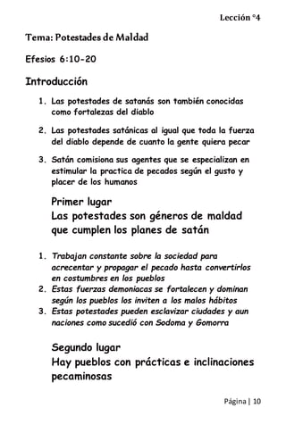 Página| 10
Lección °4
Tema: Potestades de Maldad
Efesios 6:10-20
Introducción
1. Las potestades de satanás son también conocidas
como fortalezas del diablo
2. Las potestades satánicas al igual que toda la fuerza
del diablo depende de cuanto la gente quiera pecar
3. Satán comisiona sus agentes que se especializan en
estimular la practica de pecados según el gusto y
placer de los humanos
Primer lugar
Las potestades son géneros de maldad
que cumplen los planes de satán
1. Trabajan constante sobre la sociedad para
acrecentar y propagar el pecado hasta convertirlos
en costumbres en los pueblos
2. Estas fuerzas demoniacas se fortalecen y dominan
según los pueblos los inviten a los malos hábitos
3. Estas potestades pueden esclavizar ciudades y aun
naciones como sucedió con Sodoma y Gomorra
Segundo lugar
Hay pueblos con prácticas e inclinaciones
pecaminosas
 