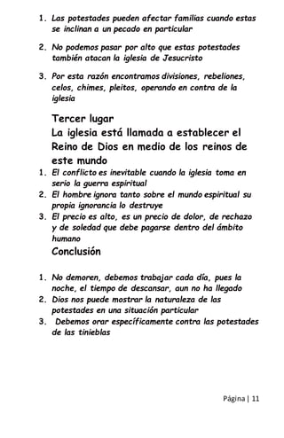Página| 11
1. Las potestades pueden afectar familias cuando estas
se inclinan a un pecado en particular
2. No podemos pasar por alto que estas potestades
también atacan la iglesia de Jesucristo
3. Por esta razón encontramos divisiones, rebeliones,
celos, chimes, pleitos, operando en contra de la
iglesia
Tercer lugar
La iglesia está llamada a establecer el
Reino de Dios en medio de los reinos de
este mundo
1. El conflicto es inevitable cuando la iglesia toma en
serio la guerra espiritual
2. El hombre ignora tanto sobre el mundo espiritual su
propia ignorancia lo destruye
3. El precio es alto, es un precio de dolor, de rechazo
y de soledad que debe pagarse dentro del ámbito
humano
Conclusión
1. No demoren, debemos trabajar cada día, pues la
noche, el tiempo de descansar, aun no ha llegado
2. Dios nos puede mostrar la naturaleza de las
potestades en una situación particular
3. Debemos orar específicamente contra las potestades
de las tinieblas
 