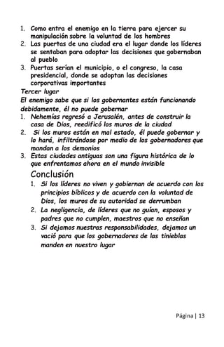 Página| 13
1. Como entra el enemigo en la tierra para ejercer su
manipulación sobre la voluntad de los hombres
2. Las puertas de una ciudad era el lugar donde los líderes
se sentaban para adoptar las decisiones que gobernaban
al pueblo
3. Puertas serían el municipio, o el congreso, la casa
presidencial, donde se adoptan las decisiones
corporativas importantes
Tercer lugar
El enemigo sabe que si los gobernantes están funcionando
debidamente, él no puede gobernar
1. Nehemías regresó a Jerusalén, antes de construir la
casa de Dios, reedificó los muros de la ciudad
2. Si los muros están en mal estado, él puede gobernar y
lo hará, infiltrándose por medio de los gobernadores que
mandan a los demonios
3. Estas ciudades antiguas son una figura histórica de lo
que enfrentamos ahora en el mundo invisible
Conclusión
1. Si los líderes no viven y gobiernan de acuerdo con los
principios bíblicos y de acuerdo con la voluntad de
Dios, los muros de su autoridad se derrumban
2. La negligencia, de líderes que no guían, esposos y
padres que no cumplen, maestros que no enseñan
3. Si dejamos nuestras responsabilidades, dejamos un
vació para que los gobernadores de las tinieblas
manden en nuestro lugar
 