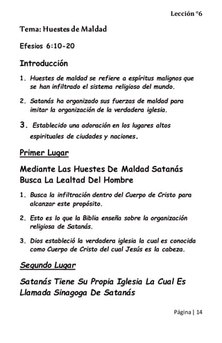 Página| 14
Lección °6
Tema: Huestes de Maldad
Efesios 6:10-20
Introducción
1. Huestes de maldad se refiere a espíritus malignos que
se han infiltrado el sistema religioso del mundo.
2. Satanás ha organizado sus fuerzas de maldad para
imitar la organización de la verdadera iglesia.
3. Establecido una adoración en los lugares altos
espirituales de ciudades y naciones.
Primer Lugar
Mediante Las Huestes De Maldad Satanás
Busca La Lealtad Del Hombre
1. Busca la infiltración dentro del Cuerpo de Cristo para
alcanzar este propósito.
2. Esto es lo que la Biblia enseña sobre la organización
religiosa de Satanás.
3. Dios estableció la verdadera iglesia la cual es conocida
como Cuerpo de Cristo del cual Jesús es la cabeza.
Segundo Lugar
Satanás Tiene Su Propia Iglesia La Cual Es
Llamada Sinagoga De Satanás
 