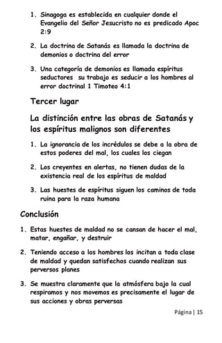 Página| 15
1. Sinagoga es establecida en cualquier donde el
Evangelio del Señor Jesucristo no es predicado Apoc
2:9
2. La doctrina de Satanás es llamada la doctrina de
demonios o doctrina del error
3. Una categoría de demonios es llamada espíritus
seductores su trabajo es seducir a los hombres al
error doctrinal 1 Timoteo 4:1
Tercer lugar
La distinción entre las obras de Satanás y
los espíritus malignos son diferentes
1. La ignorancia de los incrédulos se debe a la obra de
estos poderes del mal, los cuales los ciegan
2. Los creyentes en alertas, no tienen dudas de la
existencia real de los espíritus de maldad
3. Las huestes de espíritus siguen los caminos de toda
ruina para la raza humana
Conclusión
1. Estas huestes de maldad no se cansan de hacer el mal,
matar, engañar, y destruir
2. Teniendo acceso a los hombres los incitan a toda clase
de maldad y quedan satisfechos cuando realizan sus
perversos planes
3. Se muestra claramente que la atmósfera bajo la cual
respiramos y nos movemos es precisamente el lugar de
sus acciones y obras perversas
 