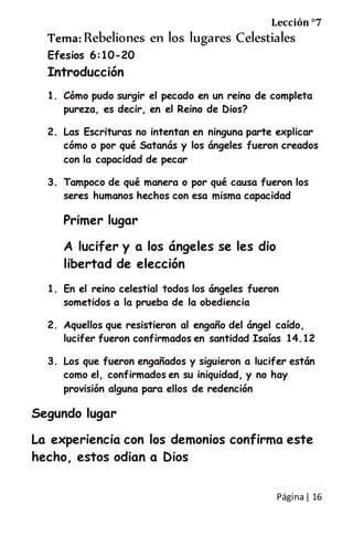 Página| 16
Lección °7
Tema: Rebeliones en los lugares Celestiales
Efesios 6:10-20
Introducción
1. Cómo pudo surgir el pecado en un reino de completa
pureza, es decir, en el Reino de Dios?
2. Las Escrituras no intentan en ninguna parte explicar
cómo o por qué Satanás y los ángeles fueron creados
con la capacidad de pecar
3. Tampoco de qué manera o por qué causa fueron los
seres humanos hechos con esa misma capacidad
Primer lugar
A lucifer y a los ángeles se les dio
libertad de elección
1. En el reino celestial todos los ángeles fueron
sometidos a la prueba de la obediencia
2. Aquellos que resistieron al engaño del ángel caído,
lucifer fueron confirmados en santidad Isaías 14.12
3. Los que fueron engañados y siguieron a lucifer están
como el, confirmados en su iniquidad, y no hay
provisión alguna para ellos de redención
Segundo lugar
La experiencia con los demonios confirma este
hecho, estos odian a Dios
 