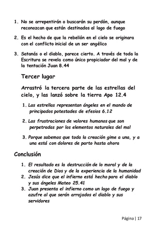 Página| 17
1. No se arrepentirán o buscarán su perdón, aunque
reconozcan que están destinados al lago de fuego
2. Es el hecho de que la rebelión en el cielo se originara
con el conflicto inicial de un ser angélico
3. Satanás o el diablo, parece cierto. A través de toda la
Escritura se revela como único propiciador del mal y de
la tentación Juan 8.44
Tercer lugar
Arrastró la tercera parte de las estrellas del
cielo, y las lanzó sobre la tierra Apo 12.4
1. Las estrellas representan ángeles en el mando de
principados potestades de efesios 6.12
2. Las frustraciones de valores humanos que son
perpetradas por los elementos naturales del mal
3. Porque sabemos que toda la creación gime a una, y a
una está con dolores de parto hasta ahora
Conclusión
1. El resultado es la destrucción de lo moral y de la
creación de Dios y de la experiencia de la humanidad
2. Jesús dice que el infierno está hecho para el diablo
y sus ángeles Mateo 25.41
3. Juan presenta el infierno como un lago de fuego y
azufre al que serán arrojados el diablo y sus
servidores
 