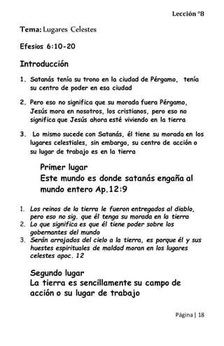 Página| 18
Lección °8
Tema: Lugares Celestes
Efesios 6:10-20
Introducción
1. Satanás tenía su trono en la ciudad de Pérgamo, tenía
su centro de poder en esa ciudad
2. Pero eso no significa que su morada fuera Pérgamo,
Jesús mora en nosotros, los cristianos, pero eso no
significa que Jesús ahora esté viviendo en la tierra
3. Lo mismo sucede con Satanás, él tiene su morada en los
lugares celestiales, sin embargo, su centro de acción o
su lugar de trabajo es en la tierra
Primer lugar
Este mundo es donde satanás engaña al
mundo entero Ap.12:9
1. Los reinos de la tierra le fueron entregados al diablo,
pero eso no sig. que él tenga su morada en la tierra
2. Lo que significa es que él tiene poder sobre los
gobernantes del mundo
3. Serán arrojados del cielo a la tierra, es porque él y sus
huestes espirituales de maldad moran en los lugares
celestes apoc. 12
Segundo lugar
La tierra es sencillamente su campo de
acción o su lugar de trabajo
 
