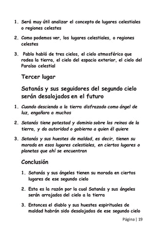 Página| 19
1. Será muy útil analizar el concepto de lugares celestiales
o regiones celestes
2. Como podemos ver, los lugares celestiales, o regiones
celestes
3. Pablo habló de tres cielos, el cielo atmosférico que
rodea la tierra, el cielo del espacio exterior, el cielo del
Paraíso celestial
Tercer lugar
Satanás y sus seguidores del segundo cielo
serán desalojados en el futuro
1. Cuando descienda a la tierra disfrazado como ángel de
luz, engañara a muchos
2. Satanás tiene potestad y dominio sobre los reinos de la
tierra, y da autoridad o gobierno a quien él quiere
3. Satanás y sus huestes de maldad, es decir, tienen su
morada en esos lugares celestiales, en ciertos lugares o
planetas que ahí se encuentran
Conclusión
1. Satanás y sus ángeles tienen su morada en ciertos
lugares de ese segundo cielo
2. Esta es la razón por la cual Satanás y sus ángeles
serán arrojados del cielo a la tierra
3. Entonces el diablo y sus huestes espirituales de
maldad habrán sido desalojados de ese segundo cielo
 