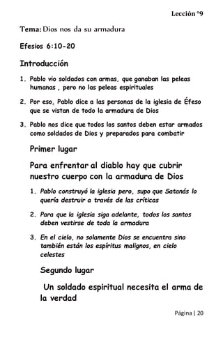 Página| 20
Lección °9
Tema: Dios nos da su armadura
Efesios 6:10-20
Introducción
1. Pablo vio soldados con armas, que ganaban las peleas
humanas , pero no las peleas espirituales
2. Por eso, Pablo dice a las personas de la iglesia de Éfeso
que se vistan de todo la armadura de Dios
3. Pablo nos dice que todos los santos deben estar armados
como soldados de Dios y preparados para combatir
Primer lugar
Para enfrentar al diablo hay que cubrir
nuestro cuerpo con la armadura de Dios
1. Pablo construyó la iglesia pero, supo que Satanás lo
quería destruir a través de las críticas
2. Para que la iglesia siga adelante, todos los santos
deben vestirse de toda la armadura
3. En el cielo, no solamente Dios se encuentra sino
también están los espíritus malignos, en cielo
celestes
Segundo lugar
Un soldado espiritual necesita el arma de
la verdad
 