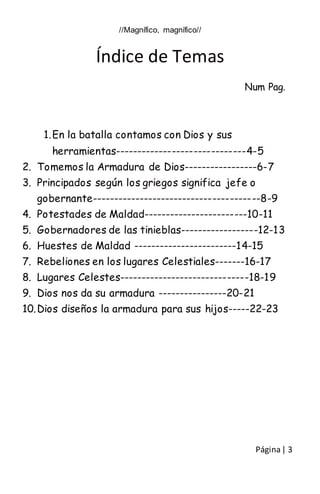 Página| 3
//Magnífico, magnífico//
Índice de Temas
Num Pag.
1.En la batalla contamos con Dios y sus
herramientas------------------------------4-5
2. Tomemos la Armadura de Dios-----------------6-7
3. Principados según los griegos significa jefe o
gobernante---------------------------------------8-9
4. Potestades de Maldad------------------------10-11
5. Gobernadores de las tinieblas------------------12-13
6. Huestes de Maldad ------------------------14-15
7. Rebeliones en los lugares Celestiales-------16-17
8. Lugares Celestes------------------------------18-19
9. Dios nos da su armadura ----------------20-21
10.Dios diseños la armadura para sus hijos-----22-23
 