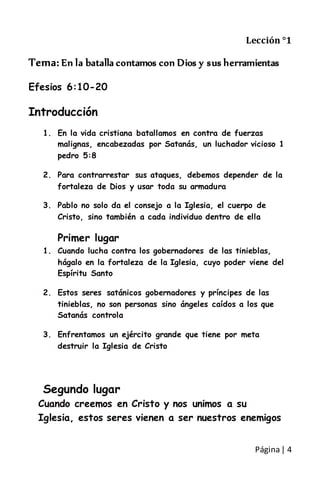 Página| 4
Lección °1
Tema: En la batalla contamos con Dios y sus herramientas
Efesios 6:10-20
Introducción
1. En la vida cristiana batallamos en contra de fuerzas
malignas, encabezadas por Satanás, un luchador vicioso 1
pedro 5:8
2. Para contrarrestar sus ataques, debemos depender de la
fortaleza de Dios y usar toda su armadura
3. Pablo no solo da el consejo a la Iglesia, el cuerpo de
Cristo, sino también a cada individuo dentro de ella
Primer lugar
1. Cuando lucha contra los gobernadores de las tinieblas,
hágalo en la fortaleza de la Iglesia, cuyo poder viene del
Espíritu Santo
2. Estos seres satánicos gobernadores y príncipes de las
tinieblas, no son personas sino ángeles caídos a los que
Satanás controla
3. Enfrentamos un ejército grande que tiene por meta
destruir la Iglesia de Cristo
Segundo lugar
Cuando creemos en Cristo y nos unimos a su
Iglesia, estos seres vienen a ser nuestros enemigos
 