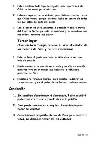 Página| 5
1. Estos emplean todo tipo de engaños para apartarnos de
Cristo y hacernos pecar otra vez
2. Estamos seguros de la victoria, pero debemos luchar hasta
que Cristo venga, porque Satanás lucha en contra de todos
los que están del lado del Señor
3. Con el poder de Dios vencemos a Satanás y solo a través
del Espíritu Santo que está en nosotros y su armadura que
nos rodea, tenemos ese poder
Tercer lugar
Orar en todo tiempo ordena su vida alrededor de
los deseos de Dios y de sus enseñanzas
1. Esto lo lleva al grado que toda su vida viene a ser una
vida de oración
2. Puede convertir la oración en su vida y su vida en oración
mientras vive en un mundo que necesita la influencia
poderosa de Dios.
3. Nosotros no tenemos fuerza, pero nuestro Redentor es
todopoderoso, y en el poder de su fuerza, podemos vencer
Conclusión
1. Sin sentirse desanimado ni derrotado, Pablo escribió
poderosas cartas de estímulo desde la prisión
2. Dios puede usarnos en cualquier circunstancia para
hacer su voluntad
3. Conociendo el propósito eterno de Dios para nuestras
vidas, no debemos temer las dificultades
 